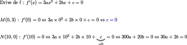 \text{Drive de f : }f'(x)=3ax^2+2bx+c=0
 \\ \\
 \\ M(0,3)\text{ : }f'(0)=0\Leftrightarrow 3a\times 0^2+2b\times 0 +c=0\Leftrightarrow \textcolor{blue}{c=0}
 \\ \\
 \\ N(10,0)\text{ : }f'(10)=0\Leftrightarrow 3a\times 10^2+2b\times 10 +\underbrace{c}_{=0}=0\Leftrightarrow 300a+20b=0\Leftrightarrow 30a+2b=0